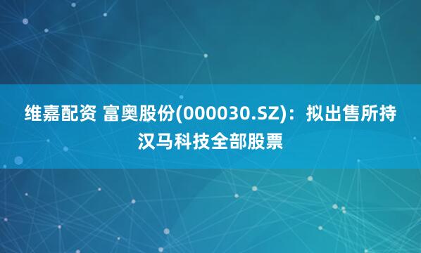 维嘉配资 富奥股份(000030.SZ)：拟出售所持汉马科技全部股票