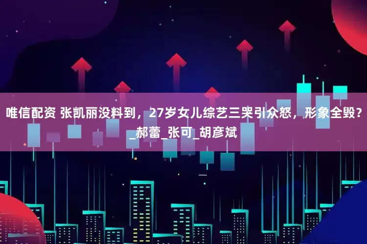 唯信配资 张凯丽没料到，27岁女儿综艺三哭引众怒，形象全毁？_郝蕾_张可_胡彦斌