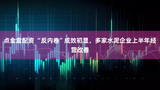 点金盒配资 “反内卷”成效初显，多家水泥企业上半年经营改善