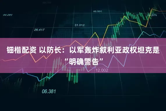 钿楷配资 以防长：以军轰炸叙利亚政权坦克是“明确警告”