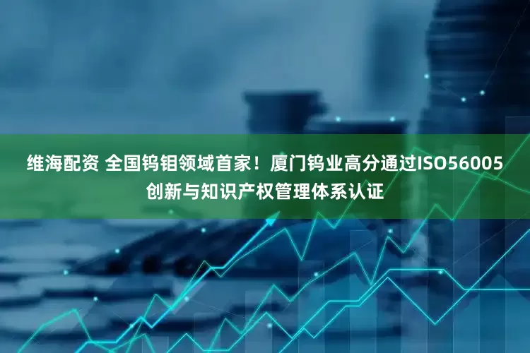 维海配资 全国钨钼领域首家！厦门钨业高分通过ISO56005创新与知识产权管理体系认证