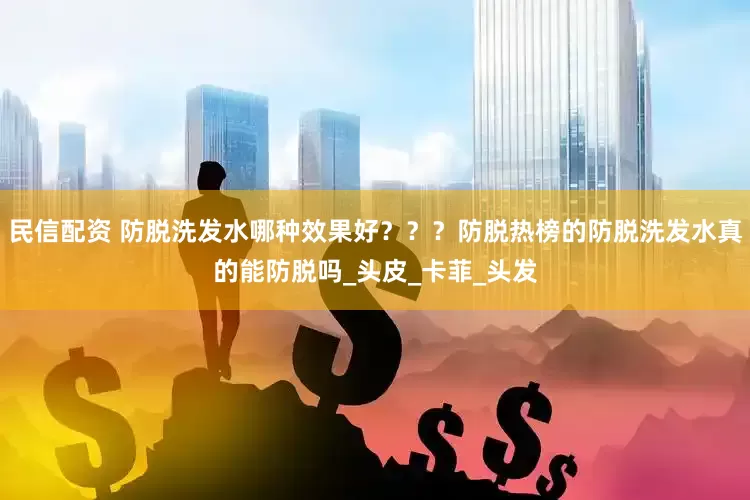 民信配资 防脱洗发水哪种效果好？？？防脱热榜的防脱洗发水真的能防脱吗_头皮_卡菲_头发