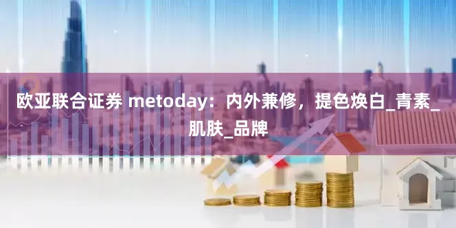 欧亚联合证券 metoday：内外兼修，提色焕白_青素_肌肤_品牌