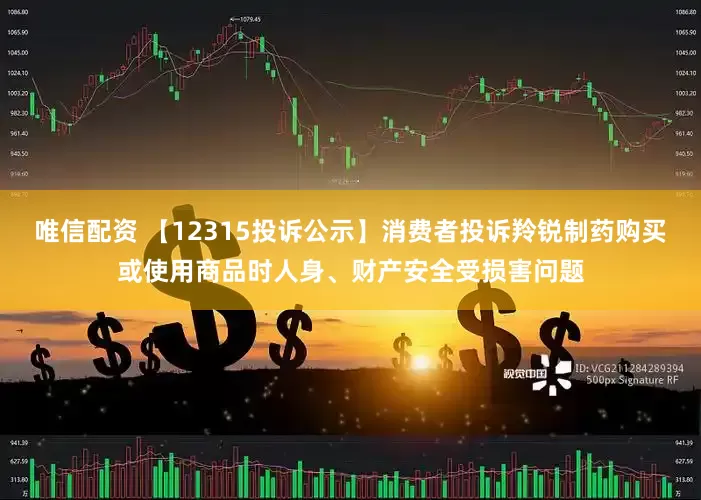 唯信配资 【12315投诉公示】消费者投诉羚锐制药购买或使用商品时人身、财产安全受损害问题