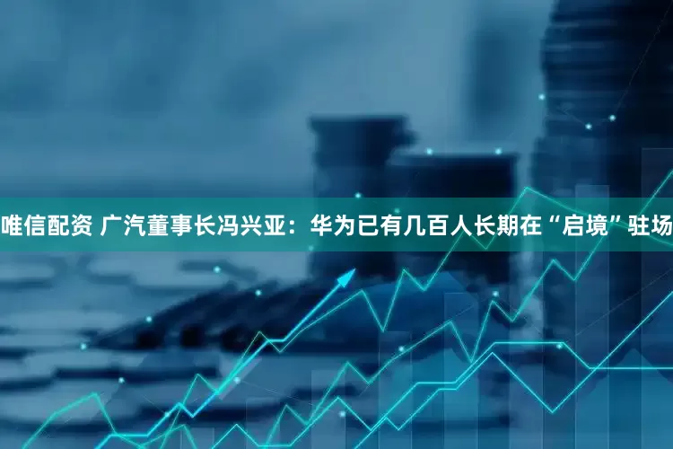 唯信配资 广汽董事长冯兴亚：华为已有几百人长期在“启境”驻场