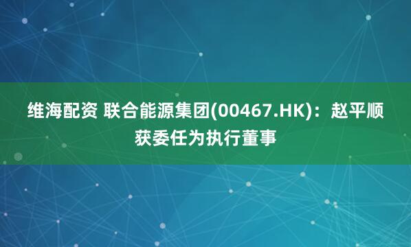 维海配资 联合能源集团(00467.HK)：赵平顺获委任为执行董事