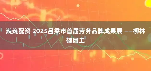 巍巍配资 2025吕梁市首届劳务品牌成果展 ——柳林碗团工