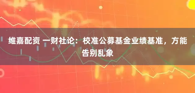 维嘉配资 一财社论：校准公募基金业绩基准，方能告别乱象