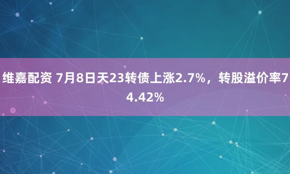 维嘉配资 7月8日天23转债上涨2.7%，转股溢价率74.42%