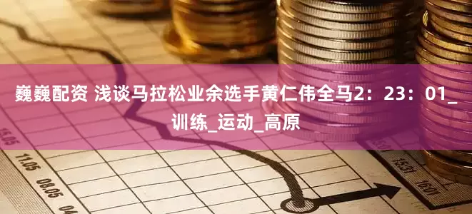 巍巍配资 浅谈马拉松业余选手黄仁伟全马2：23：01_训练_运动_高原