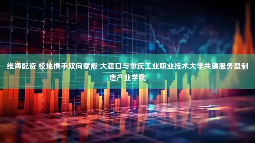 维海配资 校地携手双向赋能 大渡口与重庆工业职业技术大学共建服务型制造产业学院