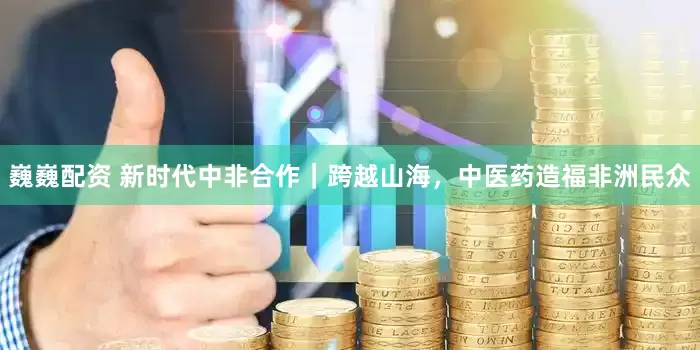 巍巍配资 新时代中非合作｜跨越山海，中医药造福非洲民众