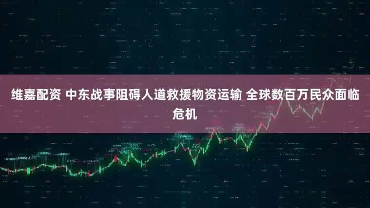 维嘉配资 中东战事阻碍人道救援物资运输 全球数百万民众面临危机
