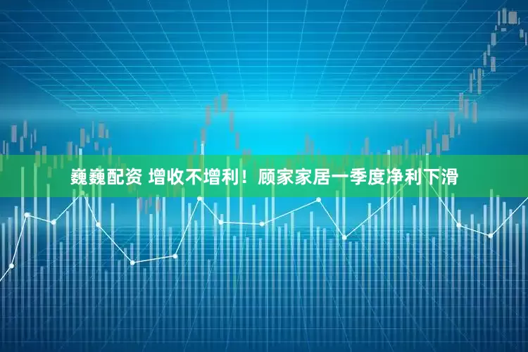 巍巍配资 增收不增利！顾家家居一季度净利下滑